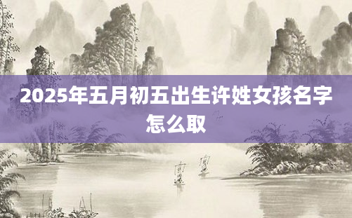 2025年五月初五出生许姓女孩名字怎么取
