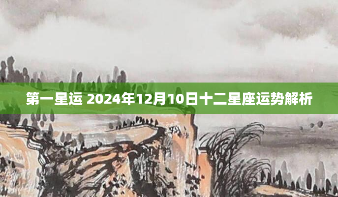 第一星运 2024年12月10日十二星座运势解析