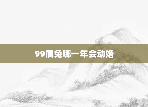 99属兔哪一年会动婚