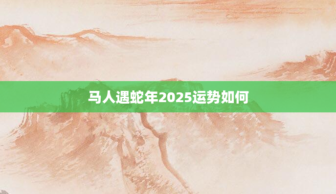 马人遇蛇年2025运势如何