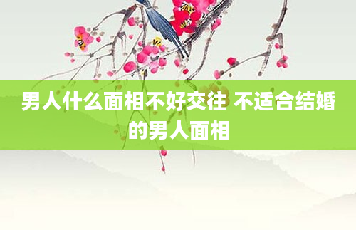 男人什么面相不好交往 不适合结婚的男人面相