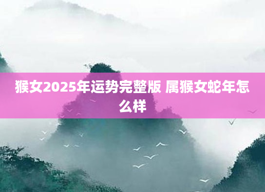 猴女2025年运势完整版 属猴女蛇年怎么样