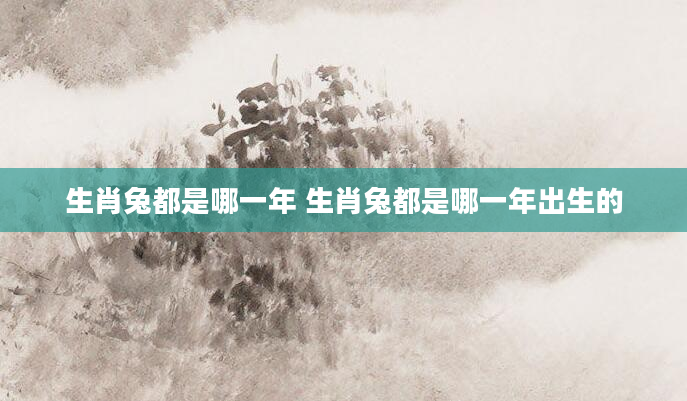 生肖兔都是哪一年 生肖兔都是哪一年出生的