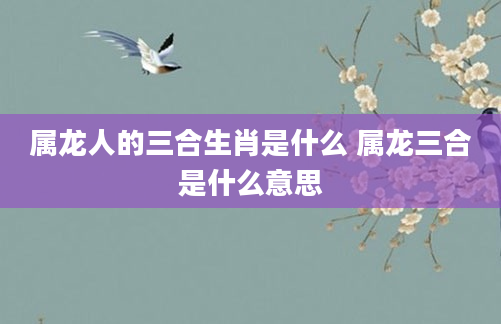 属龙人的三合生肖是什么 属龙三合是什么意思