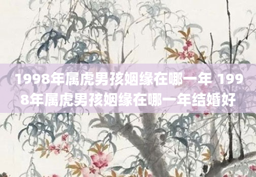 1998年属虎男孩姻缘在哪一年 1998年属虎男孩姻缘在哪一年结婚好