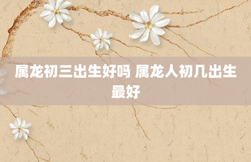 属龙初三出生好吗 属龙人初几出生最好