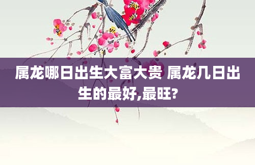 属龙哪日出生大富大贵 属龙几日出生的最好,最旺?