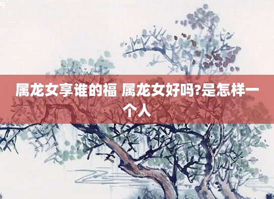属龙女享谁的福 属龙女好吗?是怎样一个人