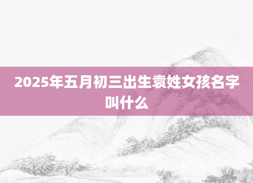 2025年五月初三出生袁姓女孩名字叫什么
