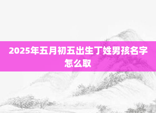 2025年五月初五出生丁姓男孩名字怎么取