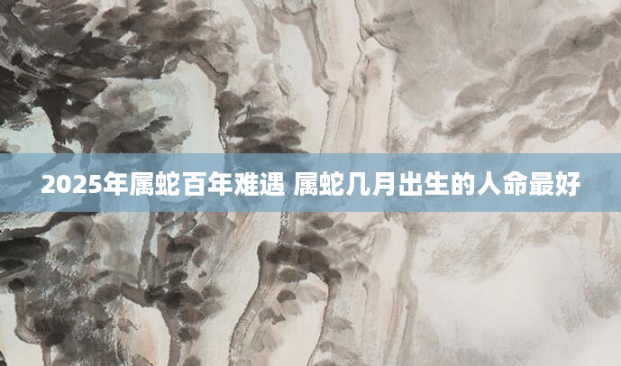 2025年属蛇百年难遇 属蛇几月出生的人命最好