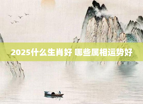 2025什么生肖好 哪些属相运势好