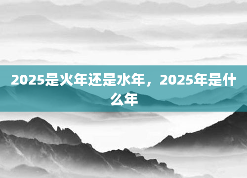 2025是火年还是水年，2025年是什么年