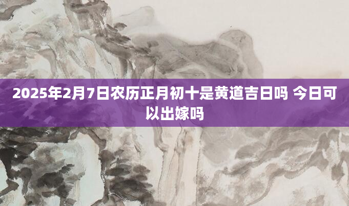 2025年2月7日农历正月初十是黄道吉日吗 今日可以出嫁吗