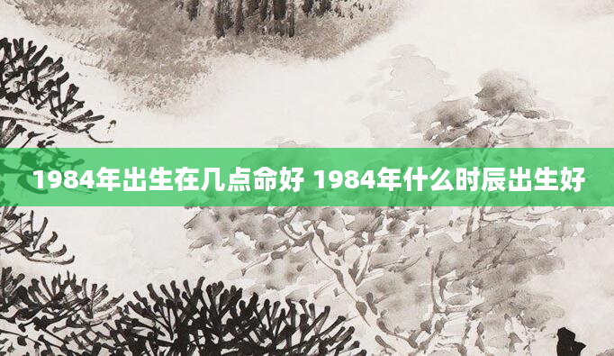 1984年出生在几点命好 1984年什么时辰出生好