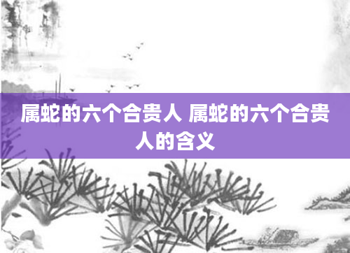 属蛇的六个合贵人 属蛇的六个合贵人的含义