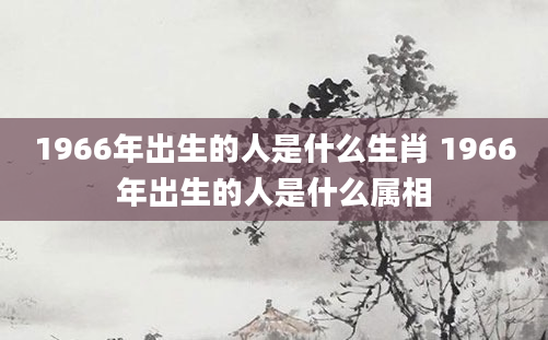 1966年出生的人是什么生肖 1966年出生的人是什么属相