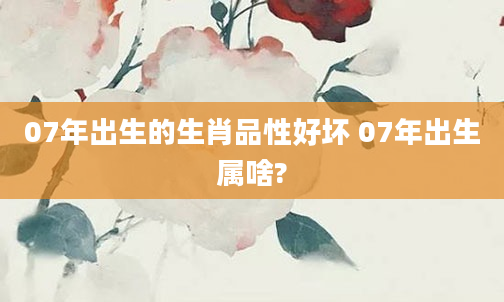 07年出生的生肖品性好坏 07年出生属啥?