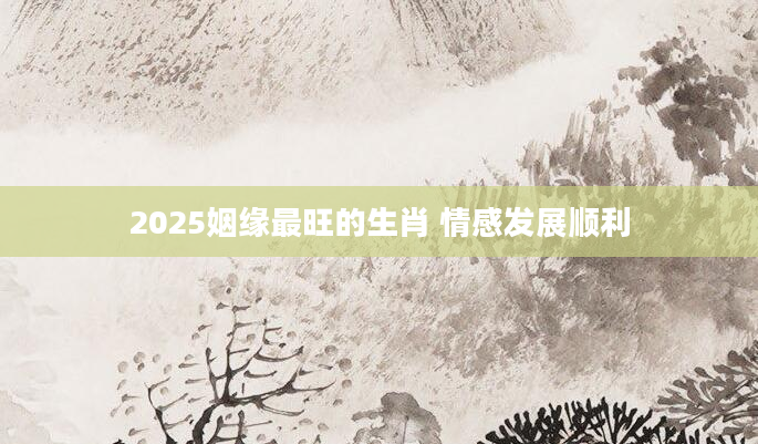 2025姻缘最旺的生肖 情感发展顺利