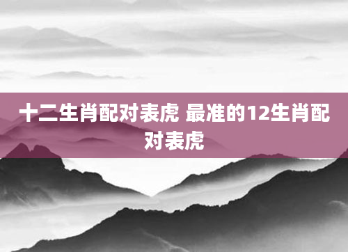 十二生肖配对表虎 最准的12生肖配对表虎