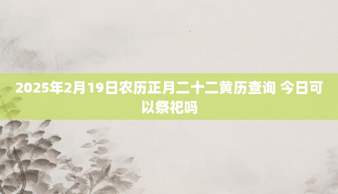 2025年2月19日农历正月二十二黄历查询 今日可以祭祀吗