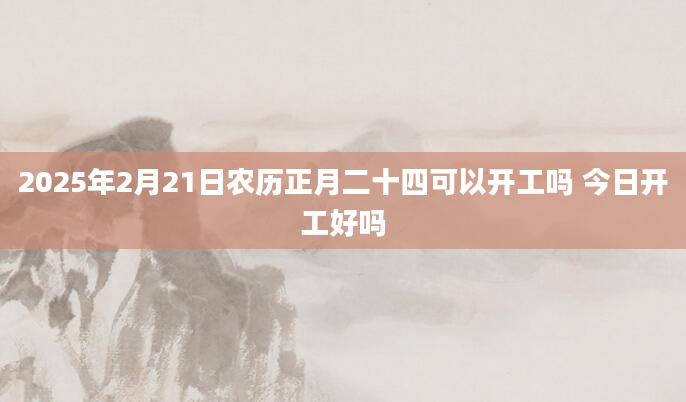 2025年2月21日农历正月二十四可以开工吗 今日开工好吗