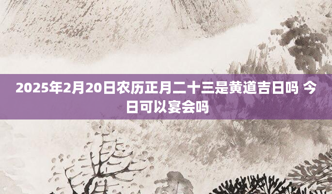 2025年2月20日农历正月二十三是黄道吉日吗 今日可以宴会吗