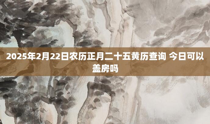 2025年2月22日农历正月二十五黄历查询 今日可以盖房吗