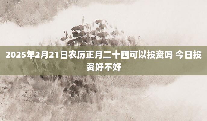 2025年2月21日农历正月二十四可以投资吗 今日投资好不好
