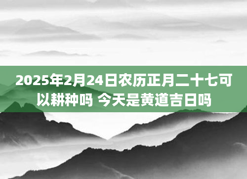 2025年2月24日农历正月二十七可以耕种吗 今天是黄道吉日吗