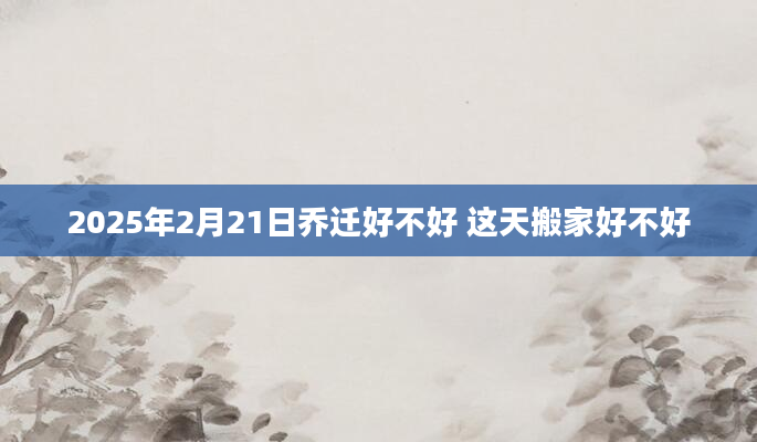 2025年2月21日乔迁好不好 这天搬家好不好