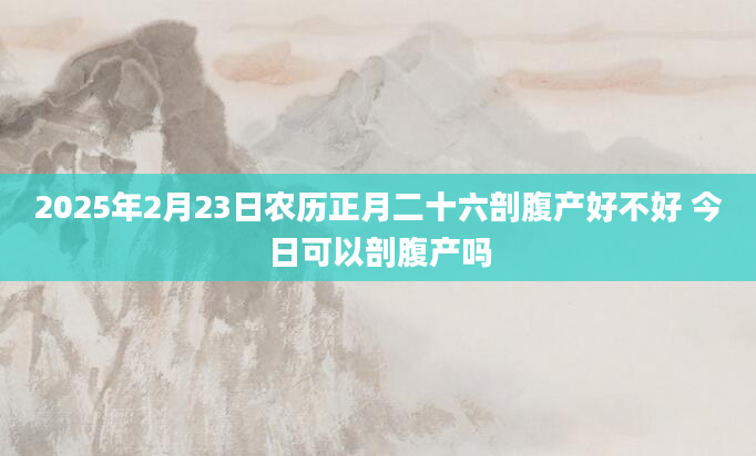 2025年2月23日农历正月二十六剖腹产好不好 今日可以剖腹产吗