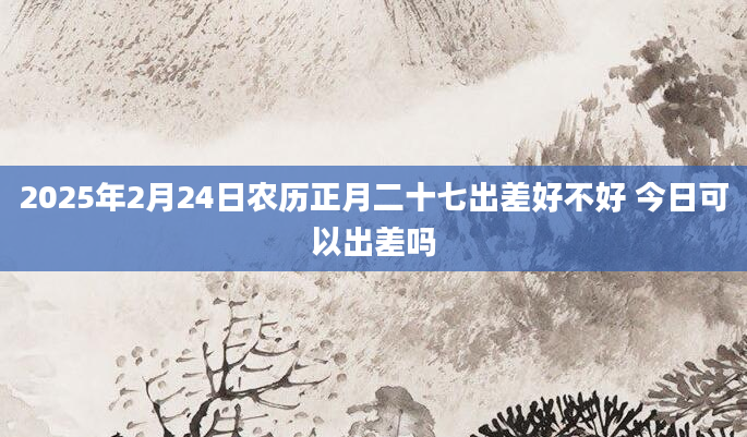 2025年2月24日农历正月二十七出差好不好 今日可以出差吗