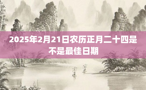 2025年2月21日农历正月二十四是不是最佳日期