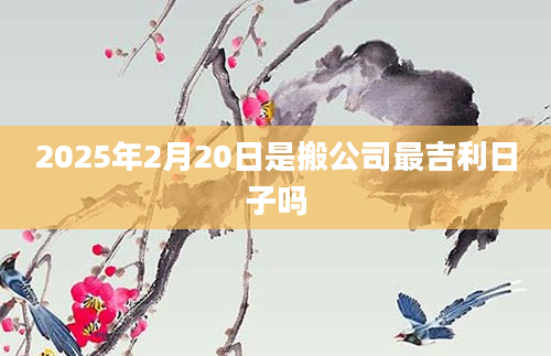 2025年2月20日是搬公司最吉利日子吗