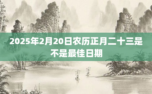 2025年2月20日农历正月二十三是不是最佳日期
