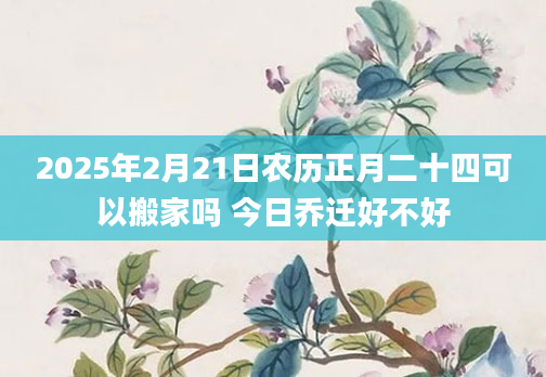 2025年2月21日农历正月二十四可以搬家吗 今日乔迁好不好