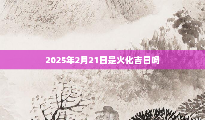 2025年2月21日是火化吉日吗