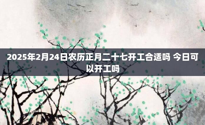 2025年2月24日农历正月二十七开工合适吗 今日可以开工吗