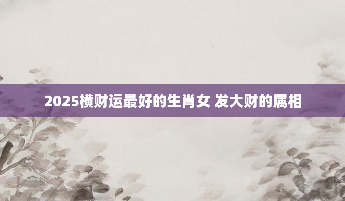 2025横财运最好的生肖女 发大财的属相