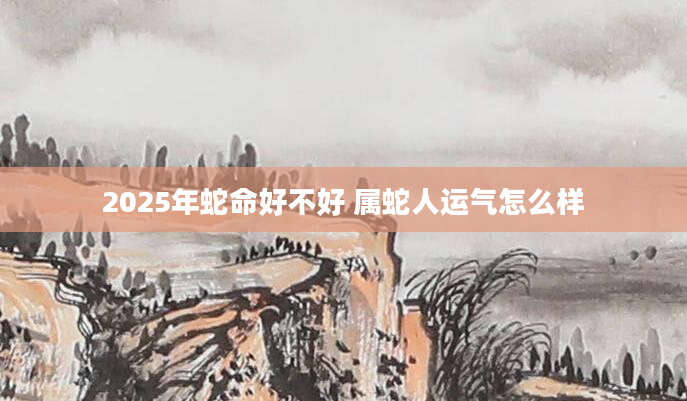 2025年蛇命好不好 属蛇人运气怎么样