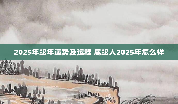 2025年蛇年运势及运程 属蛇人2025年怎么样