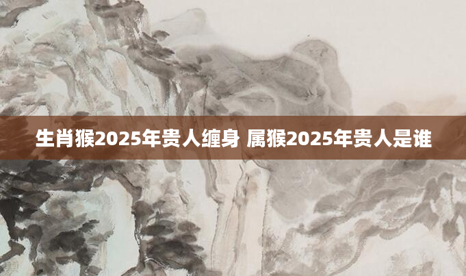生肖猴2025年贵人缠身 属猴2025年贵人是谁