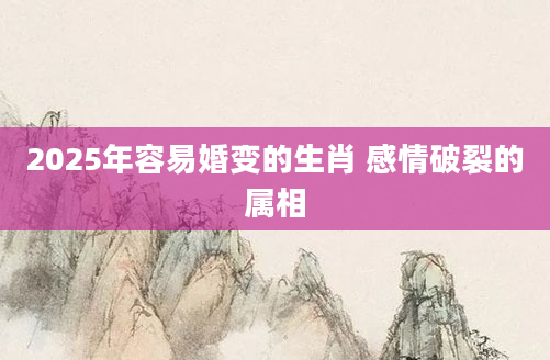 2025年容易婚变的生肖 感情破裂的属相