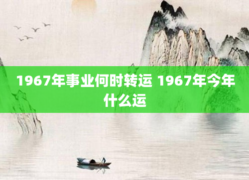 1967年事业何时转运 1967年今年什么运