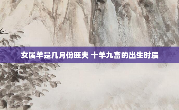 女属羊是几月份旺夫 十羊九富的出生时辰