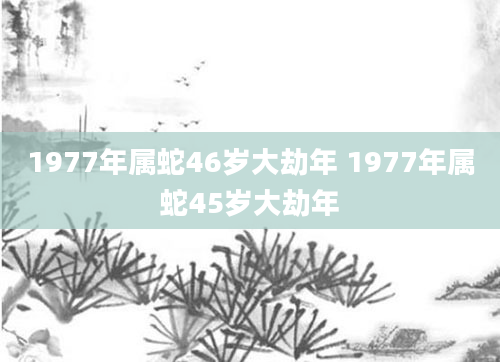 1977年属蛇46岁大劫年 1977年属蛇45岁大劫年