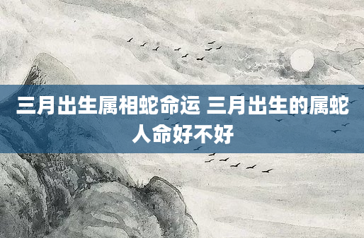 三月出生属相蛇命运 三月出生的属蛇人命好不好