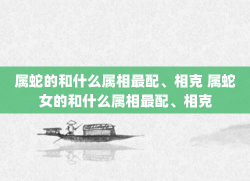 属蛇的和什么属相最配、相克 属蛇女的和什么属相最配、相克