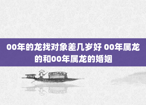 00年的龙找对象差几岁好 00年属龙的和00年属龙的婚姻